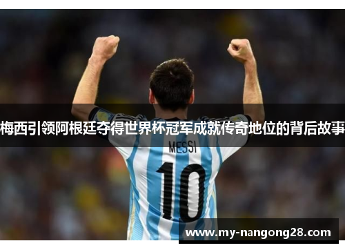 梅西引领阿根廷夺得世界杯冠军成就传奇地位的背后故事