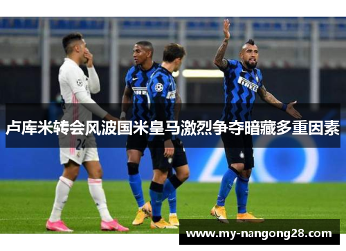 卢库米转会风波国米皇马激烈争夺暗藏多重因素