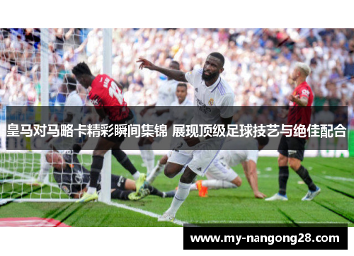 皇马对马略卡精彩瞬间集锦 展现顶级足球技艺与绝佳配合