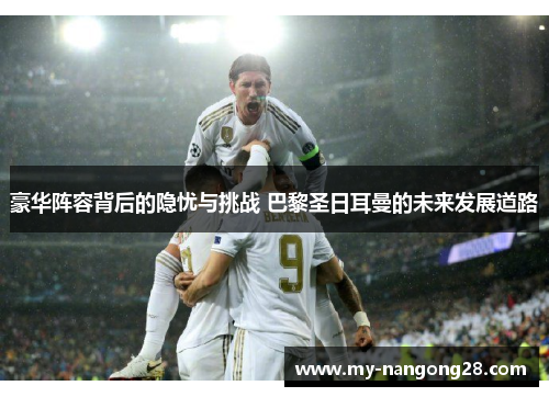 豪华阵容背后的隐忧与挑战 巴黎圣日耳曼的未来发展道路 豪华阵容背后的隐忧与挑战 巴黎圣日耳曼的未来发展道路