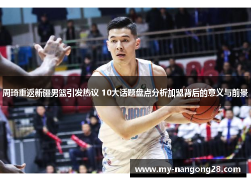 周琦重返新疆男篮引发热议 10大话题盘点分析加盟背后的意义与前景 周琦重返新疆男篮引发热议 10大话题盘点分析加盟背后的意义与前景