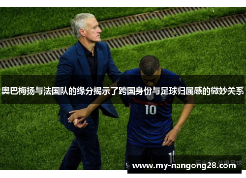 奥巴梅扬与法国队的缘分揭示了跨国身份与足球归属感的微妙关系